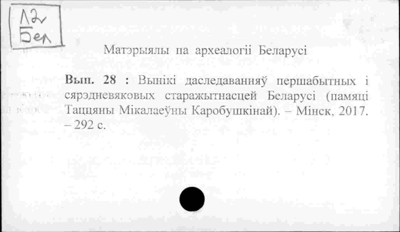 ﻿Матэрыялы па археалогіі Беларусі
Вып. 28 : Вьінікі даследаванняу першабытных і сярэдневяковых старажытнасцей Беларусі (памяці Таццяны Мікалаеуньї Каробушкінай). - Мінск. 2017. - 292 с.